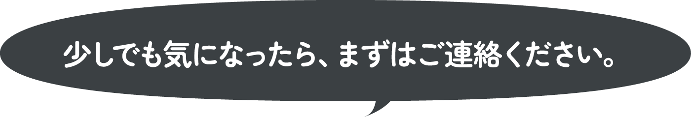 少しでも気になったら、まずはご連絡ください。